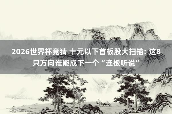 2026世界杯竞猜 十元以下首板股大扫描: 这8只方向谁能成下一个“连板听说”