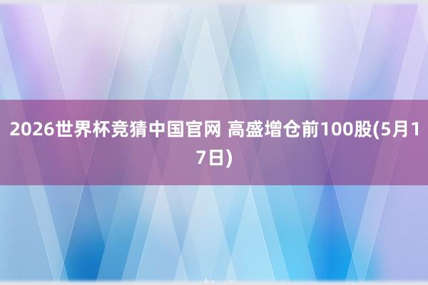 2026世界杯竞猜中国官网 高盛增仓前100股(5月17日)
