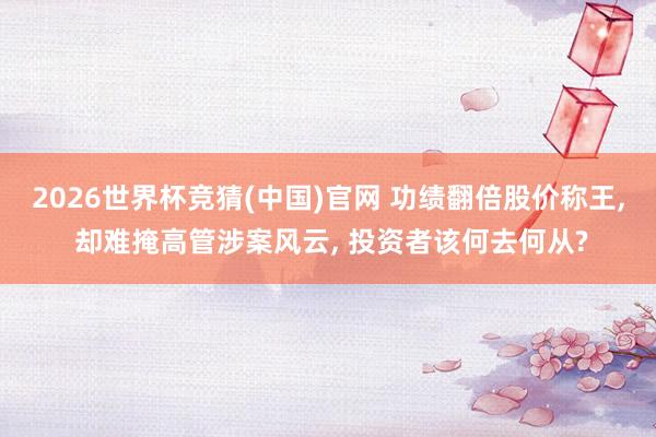 2026世界杯竞猜(中国)官网 功绩翻倍股价称王, 却难掩高管涉案风云, 投资者该何去何从?