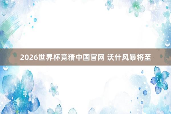 2026世界杯竞猜中国官网 沃什风暴将至