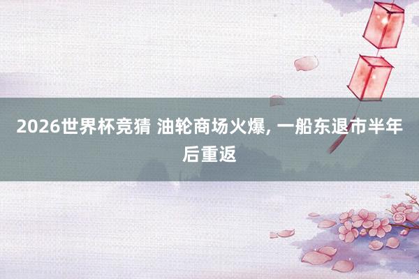2026世界杯竞猜 油轮商场火爆， 一船东退市半年后重返