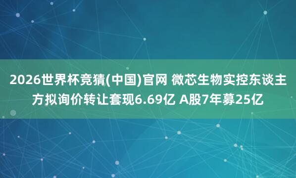 2026世界杯竞猜(中国)官网 微芯生物实控东谈主方拟询价转让套现6.69亿 A股7年募25亿