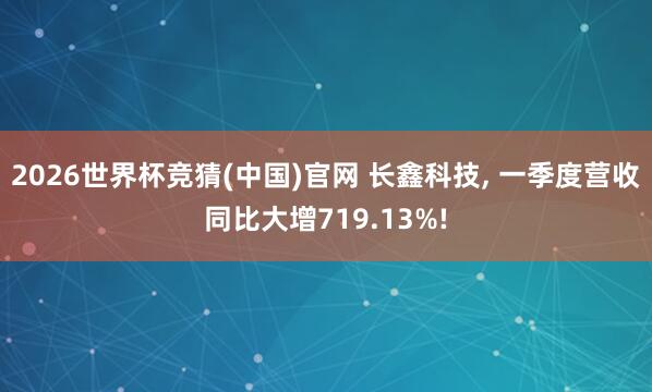 2026世界杯竞猜(中国)官网 长鑫科技, 一季度营收同比大增719.13%!