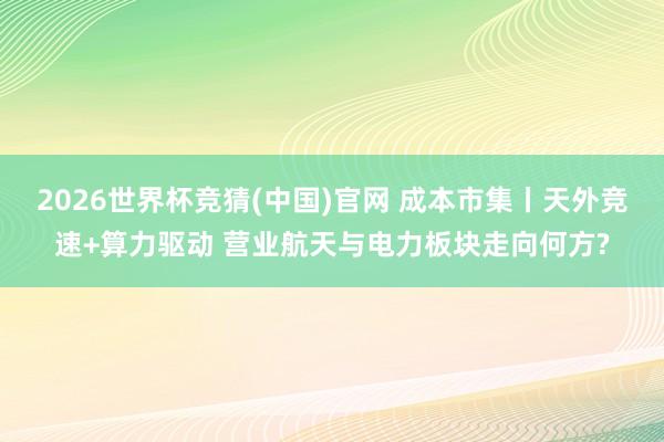 2026世界杯竞猜(中国)官网 成本市集丨天外竞速+算力驱动 营业航天与电力板块走向何方?
