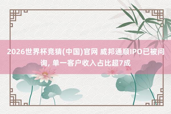 2026世界杯竞猜(中国)官网 威邦通顺IPO已被问询, 单一客户收入占比超7成