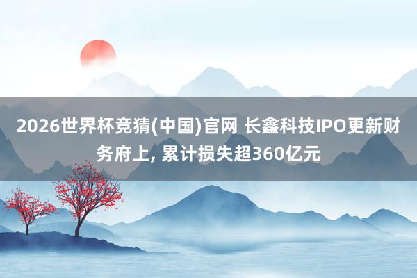 2026世界杯竞猜(中国)官网 长鑫科技IPO更新财务府上, 累计损失超360亿元