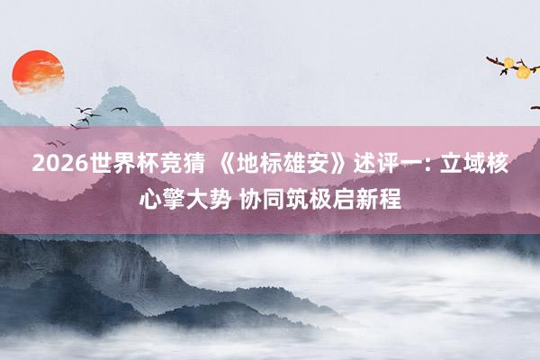 2026世界杯竞猜 《地标雄安》述评一: 立域核心擎大势 协同筑极启新程