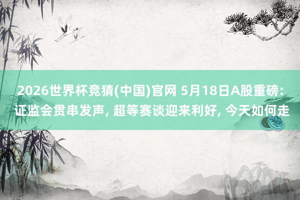 2026世界杯竞猜(中国)官网 5月18日A股重磅: 证监会贯串发声, 超等赛谈迎来利好, 今天如何走