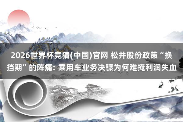2026世界杯竞猜(中国)官网 松井股份政策“换挡期”的阵痛: 乘用车业务决骤为何难掩利润失血
