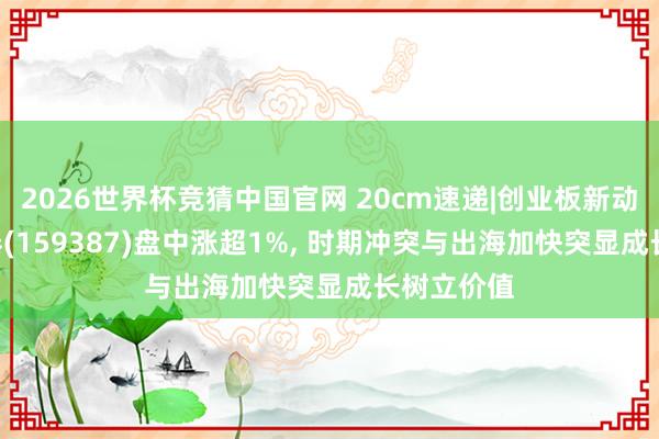 2026世界杯竞猜中国官网 20cm速递|创业板新动力ETF国泰(159387)盘中涨超1%, 时期冲突与出海加快突显成长树立价值
