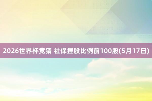 2026世界杯竞猜 社保捏股比例前100股(5月17日)