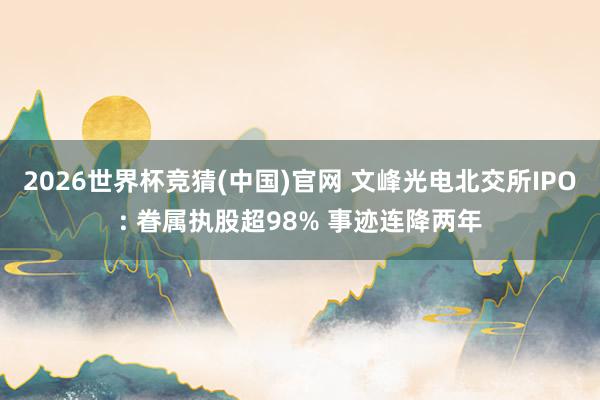 2026世界杯竞猜(中国)官网 文峰光电北交所IPO: 眷属执股超98% 事迹连降两年