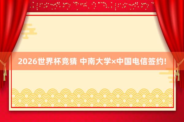 2026世界杯竞猜 中南大学×中国电信签约!