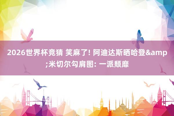 2026世界杯竞猜 笑麻了! 阿迪达斯晒哈登&米切尔勾肩图: 一派颓靡