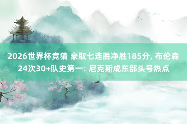 2026世界杯竞猜 豪取七连胜净胜185分, 布伦森24次30+队史第一: 尼克斯成东部头号热点