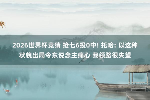 2026世界杯竞猜 抢七6投0中! 托哈: 以这种状貌出局令东说念主痛心 我领路很失望