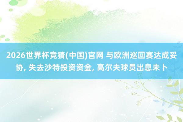 2026世界杯竞猜(中国)官网 与欧洲巡回赛达成妥协， 失去沙特投资资金， 高尔夫球员出息未卜