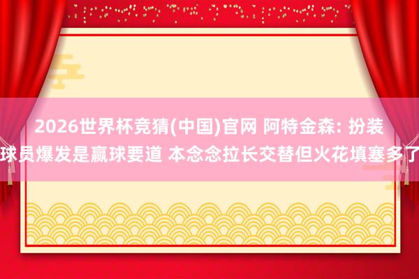 2026世界杯竞猜(中国)官网 阿特金森: 扮装球员爆发是赢球要道 本念念拉长交替但火花填塞多了