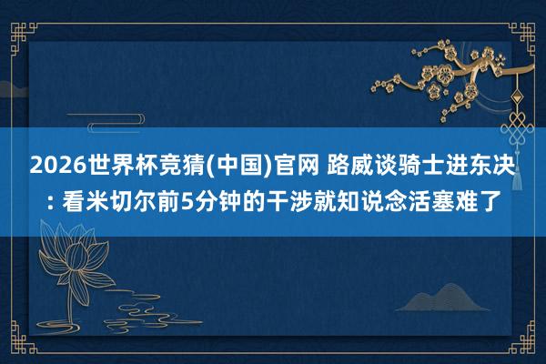 2026世界杯竞猜(中国)官网 路威谈骑士进东决: 看米切尔前5分钟的干涉就知说念活塞难了
