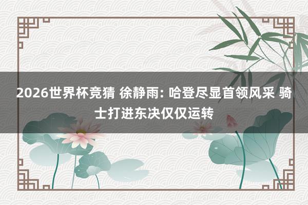 2026世界杯竞猜 徐静雨: 哈登尽显首领风采 骑士打进东决仅仅运转