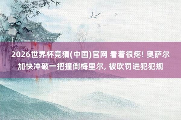 2026世界杯竞猜(中国)官网 看着很疼! 奥萨尔加快冲破一把撞倒梅里尔， 被吹罚进犯犯规