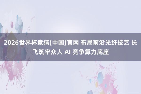 2026世界杯竞猜(中国)官网 布局前沿光纤技艺 长飞筑牢众人 AI 竞争算力底座