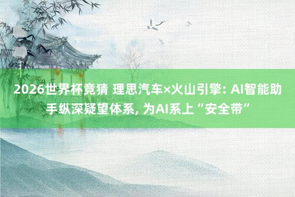 2026世界杯竞猜 理思汽车×火山引擎: AI智能助手纵深疑望体系, 为AI系上“安全带”