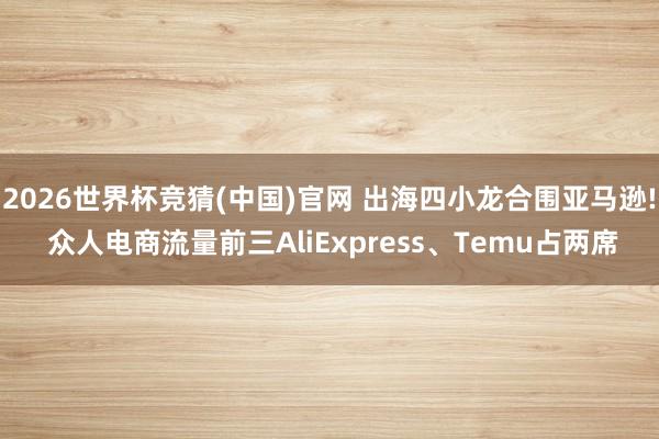 2026世界杯竞猜(中国)官网 出海四小龙合围亚马逊! 众人电商流量前三AliExpress、Temu占两席