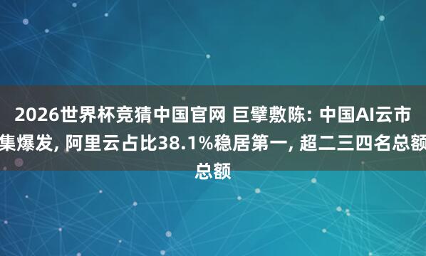 2026世界杯竞猜中国官网 巨擘敷陈: 中国AI云市集爆发， 阿里云占比38.1%稳居第一， 超二三四名总额
