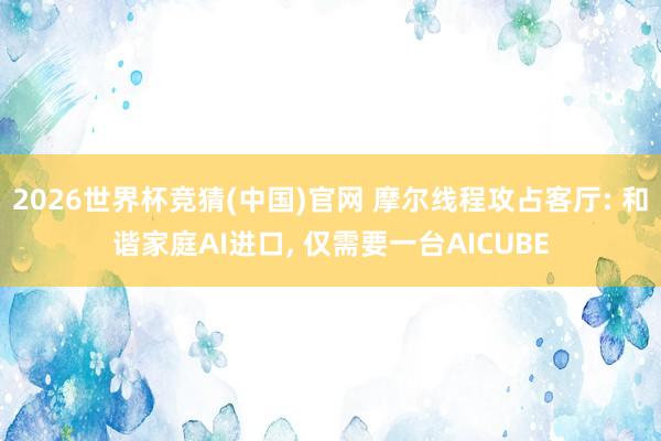 2026世界杯竞猜(中国)官网 摩尔线程攻占客厅: 和谐家庭AI进口， 仅需要一台AICUBE