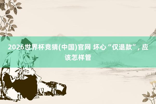 2026世界杯竞猜(中国)官网 坏心“仅退款”， 应该怎样管