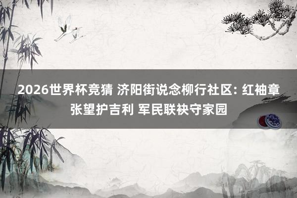 2026世界杯竞猜 济阳街说念柳行社区: 红袖章张望护吉利 军民联袂守家园