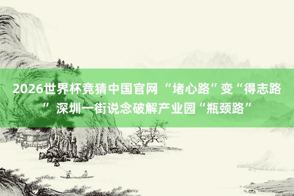 2026世界杯竞猜中国官网 “堵心路”变“得志路” 深圳一街说念破解产业园“瓶颈路”