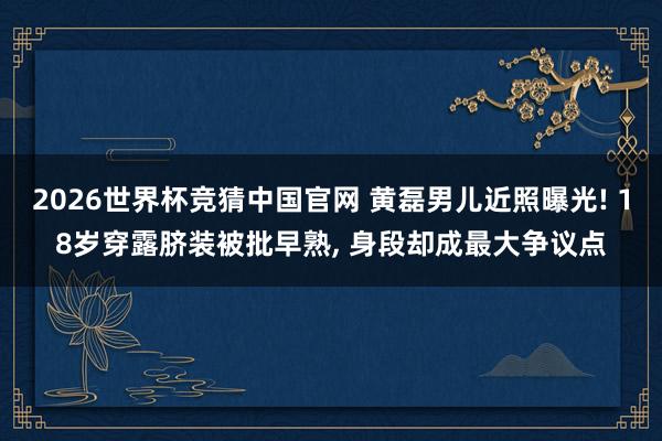 2026世界杯竞猜中国官网 黄磊男儿近照曝光! 18岁穿露脐装被批早熟, 身段却成最大争议点
