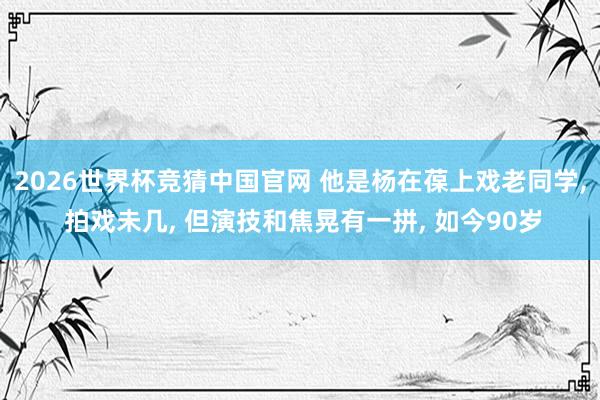 2026世界杯竞猜中国官网 他是杨在葆上戏老同学, 拍戏未几, 但演技和焦晃有一拼, 如今90岁