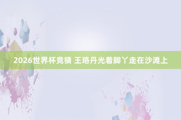 2026世界杯竞猜 王珞丹光着脚丫走在沙滩上