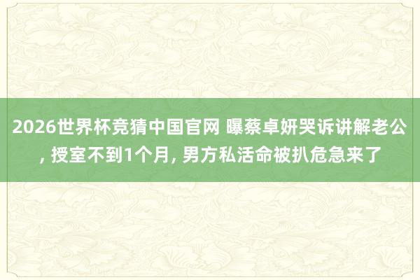 2026世界杯竞猜中国官网 曝蔡卓妍哭诉讲解老公, 授室不到1个月, 男方私活命被扒危急来了