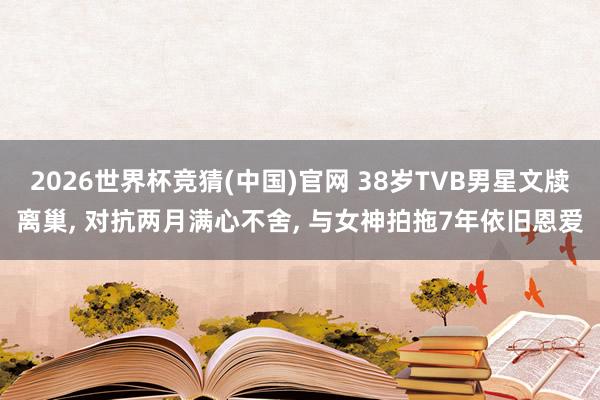 2026世界杯竞猜(中国)官网 38岁TVB男星文牍离巢, 对抗两月满心不舍, 与女神拍拖7年依旧恩爱