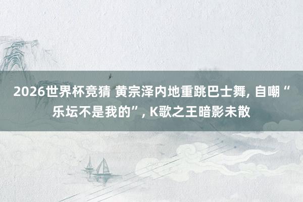 2026世界杯竞猜 黄宗泽内地重跳巴士舞, 自嘲“乐坛不是我的”, K歌之王暗影未散