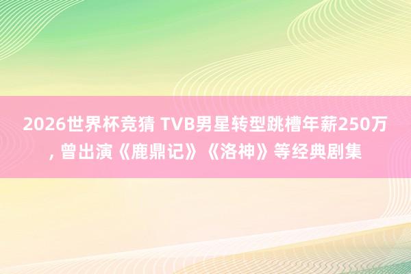 2026世界杯竞猜 TVB男星转型跳槽年薪250万， 曾出演《鹿鼎记》《洛神》等经典剧集