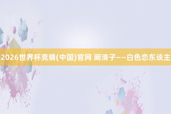 2026世界杯竞猜(中国)官网 阚清子——白色恋东谈主