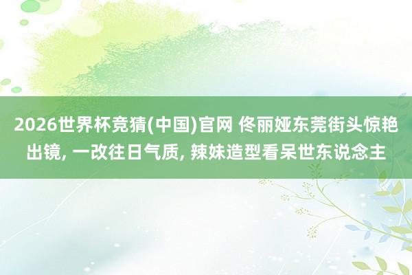 2026世界杯竞猜(中国)官网 佟丽娅东莞街头惊艳出镜, 一改往日气质, 辣妹造型看呆世东说念主