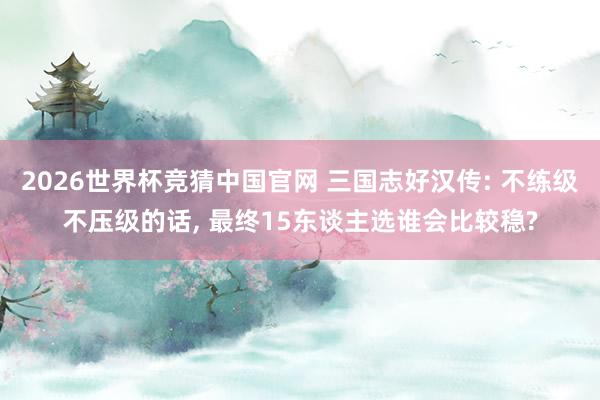 2026世界杯竞猜中国官网 三国志好汉传: 不练级不压级的话, 最终15东谈主选谁会比较稳?