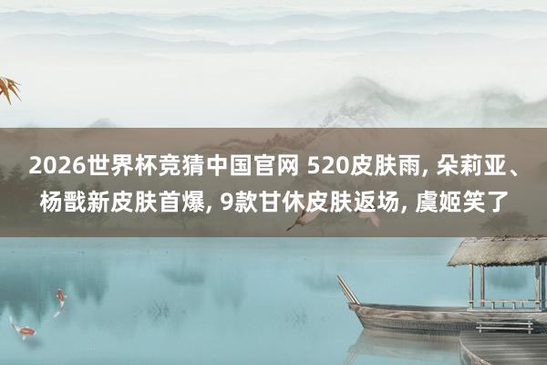 2026世界杯竞猜中国官网 520皮肤雨， 朵莉亚、杨戬新皮肤首爆， 9款甘休皮肤返场， 虞姬笑了