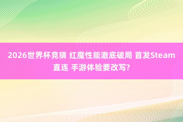 2026世界杯竞猜 红魔性能澈底破局 首发Steam直连 手游体验要改写?