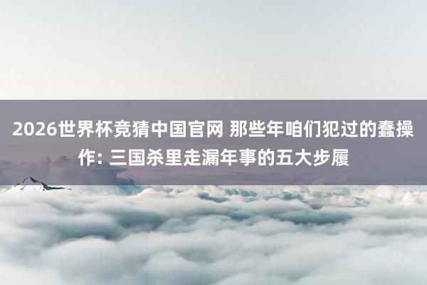 2026世界杯竞猜中国官网 那些年咱们犯过的蠢操作: 三国杀里走漏年事的五大步履