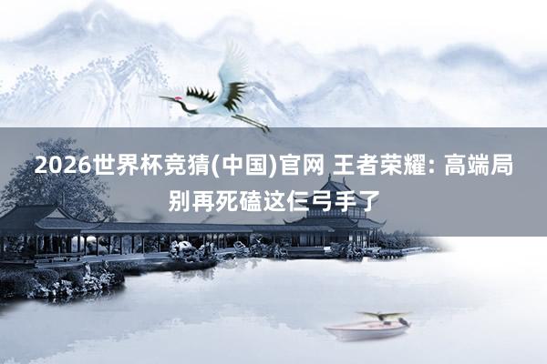 2026世界杯竞猜(中国)官网 王者荣耀: 高端局别再死磕这仨弓手了