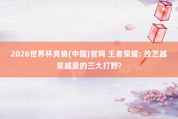 2026世界杯竞猜(中国)官网 王者荣耀: 技艺越菜越爱的三大打野?