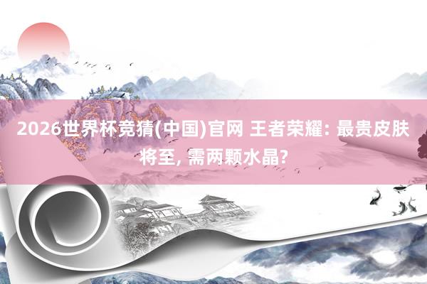 2026世界杯竞猜(中国)官网 王者荣耀: 最贵皮肤将至, 需两颗水晶?