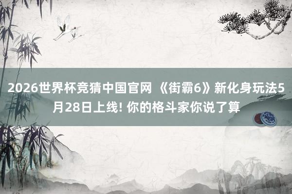 2026世界杯竞猜中国官网 《街霸6》新化身玩法5月28日上线! 你的格斗家你说了算